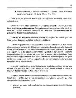 27
~ Procès-verbal de la réunion mensuelle du Conseil..., tenue à l'adresse
suivante: ..., le vendredi 8 février 19.., de 9 h à 18 h.
Selon le cas, on précisera dans le titre s'il s'agit d'une assemblée ordinaire ou
extraordinaire.
On dresse ensuite la liste nominative des personnes présentes ainsi que, éventuel-
lement, celle des membres absents. On mentionne spécialement les invités, conféren-
ciers, etc. L'entrée en matière se termine par l'indication des noms et qualités du
président et du secrétaire de la réunion.
Le résumé des débats commence parfaire état de l'adoption de l'ordre du jouretde
l'approbation du procès-verbal de la réunion précédente.
Le reste du procès-verbal est consacré à rapporter fidèlement et dans l'ordre
chronologique le contenu des différentes interventions. Pour chaque point figurant à
l'ordre du jour, le rédacteur fait la synthèse des proposéchangés. Néanmoins, les textes
des propositions et des décisions doivent être reproduits intégralement; on spécifie
toujours le nom des personnes qui présentent et appuient les propositions. Enfin,
chaque fois qu'on procède à un vote, on doit faire état du nombre de personnes qui se
sont prononcées pour ou contre la proposition. On mentionne également le nombre de
personnes qui se sont abstenues.
Le procès-verbal se termine par l'indication de la date éventuelle de la prochaine
réunion ainsi que par la mention de l'heure à laquelle la séance est levée. Suit enfin la
signature du secrétaire (et parfois celle du président).
Le style du procès-verbal doit se caractériser par sa simplicité et par son objectivité.
Les phrases seront toujours brèves, claires et bien ponctuées. Le ton neutre qui est de
mise dans le procès-verbal implique:
10
que l'on transpose en français correct les propos tenus de façon familière ou
grossière;
 