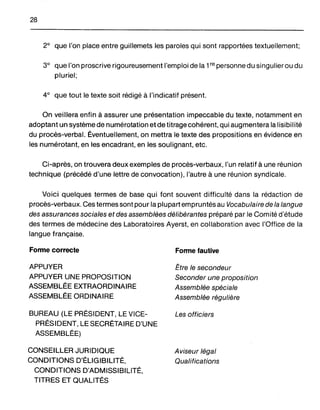 28
2° que l'on place entre guillemets les paroles qui sont rapportées textuellement;
3° que l'on proscrive rigoureusement l'emploi de la 1re personne du singulier ou du
pluriel;
4° que tout le texte soit rédigé à l'indicatif présent.
On veillera enfin à assurer une présentation impeccable du texte, notamment en
adoptant un système de numérotation et de titrage cohérent, qui augmentera la lisibilité
du procès-verbal, Éventuellement, on mettra le texte des propositions en évidence en
les numérotant, en les encadrant, en les soulignant, etc.
Ci-après, on trouvera deux exemples de procès-verbaux, l'un relatif à une réunion
technique (précédé d'une lettre de convocation), l'autre à une réunion syndicale.
Voici quelques termes de base qui font souvent difficulté dans la rédaction de
procès-verbaux. Ces termes sont pour la plupart empruntés au Vocabulaire de la langue
des assurances sociales et des assemblées délibérantes préparé par le Comité d'étude
des termes de médecine des Laboratoires Ayerst, en collaboration avec l'Office de la
langue française.
Fonne correcte
APPUYER
APPUYER UNE PROPOSITION
ASSEMBLÉE EXTRAORDINAIRE
ASSEMBLÉE ORDINAIRE
BUREAU (LE PRÉSIDENT, LE VICE-
PRÉSIDENT, LE SECRÉTAIRE D'UNE
ASSEMBLÉE)
CONSEILLER JURIDIQUE
CONDITIONS D'ÉLIGIBILITÉ,
CONDITIONS D'ADMISSIBILITÉ,
TITRES ET QUALITÉS
Fonne fautive
Être le secondeur
Seconder une proposition
Assemblée spéciale
Assemblée régulière
Les officiers
Aviseur légal
Qualifications
 