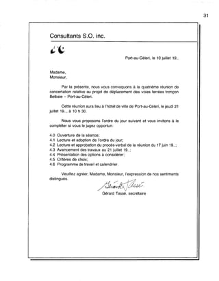 Consultants S.O. inc.
Port-au-Céleri, le 10 juillet 19..
Madame,
Monsieur,
Par la présente, nous vous convoquons à la quatrième réunion de
concertation relative au projet de déplacement des voies ferrées tronçon
Belbaie - Port-au-Céleri.
Cette réunion aura lieu à l'hôtel de ville de Port-au-Céleri, le jeudi 21
juillet 19.., à 10 h 30.
Nous vous proposons l'ordre du jour suivant et vous invitons à le
compléter si vous le jugez opportun:
4.0 Ouverture de la séance;
4.1 Lecture et adoption de l'ordre du jour;
4.2 Lecture et approbation du procès-verbal de la réunion du 17 juin 19.. ;
4.3 Avancement des travaux au 21 juillet 19.. ;
4.4 Présentation des options à considérer;
4.5 Critères de choix;
4.6 Programme de travail et calendrier.
Veuillez agréer, Madame, Monsieur, l'expression de nos sentiments
distingués.
Gérard Tassé, secrétaire
31
 