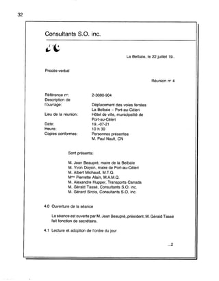 32
Consultants s.a. inc.
La Belbaie, le 22 juillet 19..
Procès-verbal
Réunion no 4
Référence no:
Description de
l'ouvrage:
Lieu de la réunion:
Date:
Heure:
Copies conformes:
2-3080-904
Déplacement des voies ferrées
La Belbaie - Port-au-Céleri
Hôtel de ville, municipalité de
Port-au-Céleri
19..-07-21
10 h 30
Personnes présentes
M. Paul Nault, CN
Sont présents:
M. Jean Beaupré, maire de la Belbaie
M. Yvon Doyon, maire de Port-au-Céleri
M. Albert Michaud, M.T.Q.
Mme Pierrette Alain, M.A.M.Q.
M. Alexandre Hupper, Transports Canada
M. Gérald Tassé, Consultants S.O. inc.
M. Gérard Sirois, Consultants S.O. inc.
4.0 Ouverture de la séance
La séance est ouverte par M. Jean Beaupré, président; M. Gérald Tassé
fait fonction de secrétaire.
4.1 Lecture et adoption de l'ordre du jour
...2
 