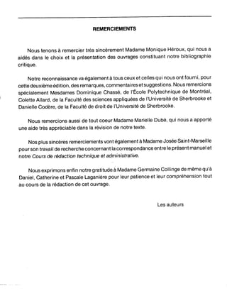 REMERCIEMENTS
Nous tenons à remercier très sincèrement Madame Monique Héroux, qui nous a
aidés dans le choix et la présentation des ouvrages constituant notre bibliographie
critique.
Notre reconnaissance va également à tous ceux et celles qui nous ont fourni, pour
cette deuxième édition, des remarques, commentaires et suggestions. Nous remercions
spécialement Mesdames Dominique Chassé, de l'École Polytechnique de Montréal,
Colette Allard, de la Faculté des sciences appliquées de l'Université de Sherbrooke et
Danielle Codère, de la Faculté de droit de l'Université de Sherbrooke.
Nous remercions aussi de tout coeur Madame Marielle Dubé, qui nous a apporté
une aide très appréciable dans la révision de notre texte.
Nos plus sincères remerciements vont également à Madame Josée Saint-Marseille
pour son travail de recherche concernant la correspondance entre le présent manuel et
notre Cours de rédaction technique et administrative.
Nous exprimons enfin notre gratitudeà Madame Germaine Collinge de même qu'à
Daniel, Catherine et Pascale Laganière pour leur patience et leur compréhension tout
au cours de la rédaction de cet ouvrage.
Les auteurs
 