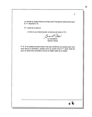 4
La remise du rapport final au ministre des Transports reste prévue pour
le 1er décembre 19..
4.7 Levée de la séance
L'ordre du jour étant épuisé, la séance est levée à 13 h.
n~~#Jk<;:
/VL;-s~~rétaire,
Gérard Tassé
P.-s. Si le présent procès-verbal n'est pas conforme aux propos que vous
avez tenus ou entendus, veuillez nous en avertir d'ici le 1er août, faute de
quoi ce texte sera considéré comme le fidèle reflet de la réalité.
35
 