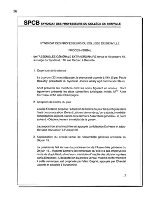 36
SPCB SYNDICAT DES PROFESSEURS DU COLLÈGE DE BIENVILLE
SYNDICAT DES PROFESSEURS DU COllÈGE DE BIENVilLE
PROCÈS-VERBAL
de l'ASSEMBLÉE GÉNÉRALE EXTRAORDINAIRE tenue le 18 octobre 19..
au siège du Syndicat, 170, rue Cartier, à Bienville.
1. Ouverture de la séance
le quorum (33) étant dépassé, la séance est ouverte à 19 h 35 par Paule
Beaudry, présidente du Syndicat. Joanne Allary agit comme secrétaire.
Sont présents les membres dont les noms figurent en annexe . Sont
également présents les deux conseillers juridiques invités, Mme Aline
Corriveau et M. Alex Champagne.
2. Adoption de l'ordre du jour
louise Fontaine propose l'adoption de l'ordre du jour tel qu'il figure dans
l'avis de convocation. Gérard Laforestdemande qu'on y ajoute, immédia-
tement après le point "Suitesde la dernière Assemblée générale», le point
suivant: "Déclenchement immédiat de la grève».
la proposition ainsi modifiée est appuyée par Maurice Dufresne etadop-
tée sans discussion à l'unanimité.
3. Approbation du procès-verbal de l'Assemblée générale ordinaire du
20 juin 19..
la présidente fait lecture du procès-verbal de l'Assemblée générale du
20 juin 19... Roberte Demers fait remarquer qu'elle n'a pas employé les
mots "la stupidité du directeur», mais bien "l'ineptie des décisions prises
par la Direction». l'acceptation du procès-verbal, modifié conformément
à cette remarque, est proposée par Marc Gagné, appuyée par Chantal
laperle et adoptée à l'unanimité.
...2
 