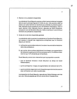 2
4. Ëlection d'un président d'assemblée
La présidente Paule Beaudry expose qu'étant personnellement engagée
dans le point principal figurant à l'ordre du jour, elle souhaite céder sa
place à un autre membre du Syndicat pour présider la présente assem-
blée. Michelle Sirois propose le nom de Sylvestre Champagne. Celui-ci
ayant décliné l'offre, Marcelle Quirion, appuyée par Maria Klopstock,
propose le nom de Géraldine Meunier. Celle-ci est élue à l'unanimité aux
fonctions de présidente d'assemblée.
5. Suites de la dernière Assemblée générale
La présidente cède la parole à la présidente du Syndicat Paule Beaudry,
qui expose le résultat des négociations entreprises avec la Direction
depuis juin dernier:
1) la Direction serait prête à réduire d'une demi-heure la tâche hebdoma-
daire des professeurs;
2) par contre, elle se refuse obstinément à envisager une augmentation
de traitement supérieure à 4,6 % (à comparer aux 2,1 %offerts in itiale-
ment et aux 7,2 % réclamés par le Syndicat).
Paule Beaudry conclut son intervention par la proposition suivante:
- que le Syndicat renonce à toute réduction du temps de travail
hebdomadaire;
- qu'en contrepartie, il exige une augmentation de traitement de 5,4 %;
- que le comité de négociation soit chargé de reprendre les discussions
avec la Direction sur cette nouvelle base.
La proposition de Paule Beaudry, appuyée par Céline Roberge, est mise
aux voix. Elle est adoptée par 49 voix contre 23 et 18 abstentions.
...3
37
 