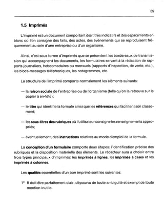 39
1.5 Imprimés
L'imprimé est un document comportant des titres indicatifs et des espacements en
blanc où l'on consigne des faits, des actes, des événements qui se reproduisent fré-
quemment au sein d'une entreprise ou d'un organisme.
Ainsi, c'est sous forme d'imprimés que se présentent les bordereaux de transmis-
sion qui accompagnent les documents, les formulaires servant à la rédaction de rap-
ports journaliers, hebdomadaires ou mensuels (rapports d'inspection, de vente, etc.),
les blocs-messages téléphoniques, les notagrammes, etc.
La structure de l'imprimé comporte normalement les éléments suivants:
- la raison sociale de l'entreprise ou de l'organisme (telle qu'on la retrouve sur le
papier à en-tête);
- le titre qui identifie la formule ainsi que les références qui facilitent son classe-
ment;
- les sous-titres des rubriques où l'utilisateur consigne les renseignements appro-
priés;
- éventuellement, des instructions relatives au mode d'emploi de la formule.
La conception d'un formulaire comporte deux étapes: "identification précise des
rubriques et la disposition matérielle des éléments. Le rédacteur aura à choisir entre
trois types principaux d'imprimés: les imprimés à lignes, les imprimés à cases et les
imprimés à colonnes.
Les qualités essentielles d'un bon imprimé sont les suivantes:
1° Il doit être parfaitement clair, dépourvu de toute ambiguïté et exempt de toute
mention inutile.
 