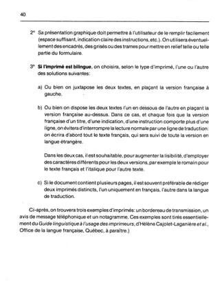 40
2° Sa présentation graphique doit permettre à l'utilisateur de le remplir facilement
(espace suffisant, indication claire des instructions, etc.). On utilisera éventuel-
lement des encadrés, des grisés ou des trames pour mettre en relief telle ou telle
partie du formulaire.
3° Si l'imprimé est bilingue, on choisira, selon le type d'imprimé, l'une ou l'autre
des solutions suivantes:
a) Ou bien on juxtapose les deux textes, en plaçant la version française à
gauche.
b) Ou bien on dispose les deux textes l'un en dessous de l'autre en plaçant la
version française au-dessus. Dans ce cas, et chaque fois que la version
française d'un titre, d'une indication, d'une instruction comporte plus d'une
ligne, on évitera d'interrompre la lecture normale par une ligne de traduction:
on écrira d'abord tout le texte français, qui sera suivi de toute la version en
langue étrangère.
Dans les deux cas, il est souhaitable, pour augmenter la lisibilité, d'employer
des caractères différents pour les deux versions, par exemple le romain pour
le texte français et l'italique pour l'autre texte.
c) Si le document contient plusieurs pages, il est souvent préférable de réd iger
deux imprimés distincts, l'un uniquement en français, l'autre dans la langue
de traduction.
Ci-après, on trouvera trois exemples d'imprimés: un bordereau de transmission, un
avis de message téléphonique et un notagramme. Ces exemples sont tirés essentielle-
ment du Guide linguistique à l'usage des imprimeurs, d'Hélène Cajolet-Laganière et al.,
Office de la langue française, Québec, à paraître.)
 