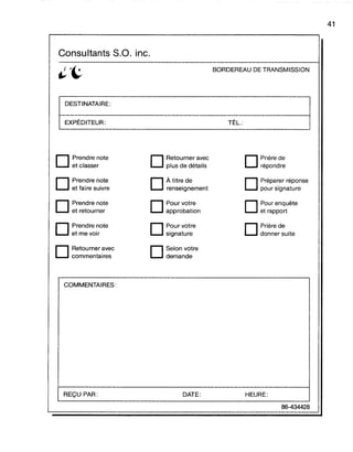 Consultants S.O. inc.
DESTINATAIRE:
EXPÉDITEUR:
BORDEREAU DE TRANSMISSION
TÉL.:
41
D Prendre note
et classer
D Prendre note
et faire suivre
D Prendre note
et retourner
D Prendre note
et me voir
D Retourner avec
commentaires
COMMENTAIRES:
REÇU PAR:
D Retourner avec
plus de détails
D À titre de
renseignement
D Pourvotre
approbation
D Pour votre
signature
D Selon votre
demande
DATE:
D Prière de
répondre
D Préparer réponse
pour signature
D Pour enquête
et rapport
D Prière de
donner suite
HEURE:
86-434428
 