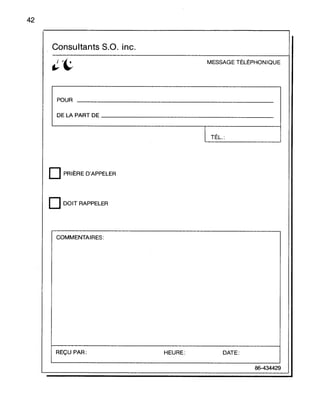 42
Consultants s.a. inc.
MESSAGE TÉLÉPHONIQUE
POUR
DE LA PART DE _
1 TÉL.:
D PRIÈRE D'APPELER
DDOIT RAPPELER
COMMENTAIRES:
REÇU PAR: HEURE: DATE:
86-434429
 