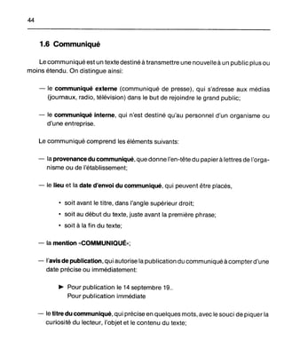 44
1.6 Communiqué
Le communiqué est un texte destiné à transmettre une nouvelle à un public plus ou
moins étendu. On distingue ainsi:
- le communiqué externe (communiqué de presse), qui s'adresse aux médias
(journaux, radio, télévision) dans le but de rejoindre le grand public;
- le communiqué interne, qui n'est destiné qu'au personnel d'un organisme ou
d'une entreprise.
Le communiqué comprend les éléments suivants:
- la provenance du communiqué, que donne l'en-tête du papier à lettres de l'orga-
nisme ou de l'établissement;
- le lieu et la date d'envoi du communiqué, qui peuvent être placés,
• soit avant le titre, dans l'angle supérieur droit;
• soit au début du texte, juste avant la première phrase;
• soit à la fin du texte;
- la mention "COMMUNIQUÉ»;
- l'avis de publication, qui autorise la publication du communiqué à compter d'une
date précise ou immédiatement:
~ Pour publication le 14 septembre 19..
Pour publication immédiate
- le titre du communiqué, qui précise en quelques mots, avec le souci de piquer la
curiosité du lecteur, l'objet et le contenu du texte;
 