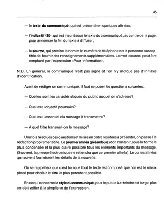 45
- le texte du communiqué, qui est présenté en quelques alinéas;
- l'indicatif -30-, qui est inscrit sous le texte du communiqué, au centre de la page,
pour annoncer la fin du texte à diffuser;
- la source, qui précise le nom et le numéro de téléphone de la personne suscep-
tible de fournir des renseignements supplémentaires. Le mot "source" peut être
remplacé par l'expression "Pour information".
N.B. En général, le communiqué n'est pas signé et l'on n'y indique pas d'initiales
d'identification.
Avant de rédiger un communiqué, il faut se poser les questions suivantes:
- Quelles sont les caractéristiques du public auquel on s'adresse?
- Quel est l'objectif poursuivi?
- Quel est l'essentiel du message à transmettre?
- À quel titre transmet-on le message?
Une fois résolues ces questions et mises en ordre les idées à présenter, on passe à la
rédaction proprement dite. Le premieralinéa (préambule) doit contenir, sous la forme la
plus condensée et la plus claire possible tous les éléments importants du message.
(Souvent, la presse électronique ne retiendra que ce premier alinéa). Le ou les alinéas
qui suivent fournissent les détails de la nouvelle.
On se rappellera que c'est lorsque tout le texte est composé que l'on est le mieux
placé pour choisir le titre le plus percutant possible.
En ce qui concerne le style du communiqué, plus le public à atteindre est large, plus
on doit veiller à la simplicité de l'expression.
 
