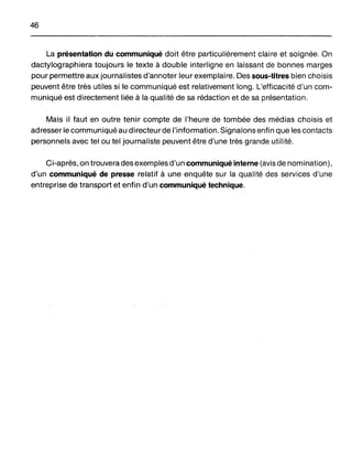 46
La présentation du communiqué doit être particulièrement claire et soignée. On
dactylographiera toujours le texte à double interligne en laissant de bonnes marges
pour permettre aux journalistes d'annoter leur exemplaire. Des sous-titres bien choisis
peuvent être très utiles si le communiqué est relativement long. L'efficacité d'un com-
muniqué est directement liée à la qualité de sa rédaction et de sa présentation.
Mais il faut en outre tenir compte de l'heure de tombée des médias choisis et
adresser le communiqué au directeurde l'information. Signalons enfin que les contacts
personnels avec tel ou tel journaliste peuvent être d'une très grande utilité.
Ci-après, on trouvera des exemples d'un communiqué interne (avis de nomination),
d'un communiqué de presse relatif à une enquête sur la qualité des services d'une
entreprise de transport et enfin d'un communiqué technique.
 