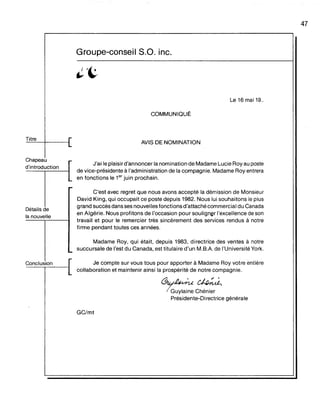 Titre
Chapeau
d'introduction
Détails de
la nouvelle.
Conclusion
Groupe-conseil S.O. inc.
Le 16 mai 19..
COMMUNIQUË
AVIS DE NOMINATION
J'ai le plaisir d'annoncer la nomination de Madame Lucie Roy au poste
de vice-présidente à l'administration de la compagnie. Madame Roy entrera
en fonctions le 1er
juin prochain.
C'est avec regret que nous avons accepté la démission de Monsieur
David King, qui occupait ce poste depuis 1982. Nous lui souhaitons le plus
grand succès dans ses nouvelles fonctions d'attachécommercial du Canada
en Algérie. Nous profitons de l'occasion pour souligner l'excellence de son
travail et pour le remercier très sincèrement des services rendus à notre
firme pendant toutes ces années.
Madame Roy, qui était, depuis 1983, directrice des ventes à notre
succursale de l'est du Canada, est titulaire d'un M.BA de l'Université York.
Je compte sur vous tous pour apporter à Madame Roy votre entière
collaboration et maintenir ainsi la prospérité de notre compagnie.
~./~~
7GUYIaine Chénier
Présidente-Directrice générale
GC/mt
47
 