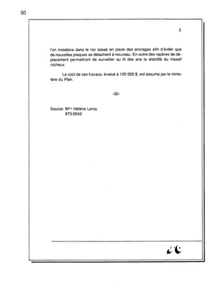 50
2
l'on installera dans le roc laissé en place des ancrages afin d'éviter que
de nouvelles plaques se détachent à nouveau. En outre des repères de dé-
placement permettront de surveiller au fil des ans la stabilité du massif
rocheux.
Le coat de ces travaux, évalué à 120 000 $, est assumé par le minis-
tère du Plan.
-30-
Source: Mme Hélène Leroy
873-0542
 