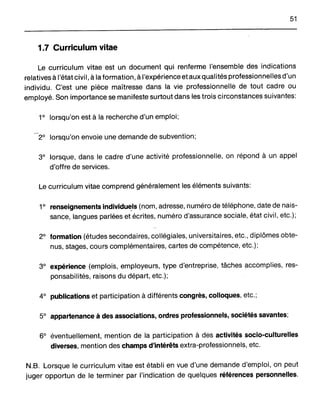 51
1.7 Curriculum vitae
Le curriculum vitae est un document qui renferme l'ensemble des indications
relatives à l'état civil, à la formation, à l'expérience et aux qualités professionnelles d'un
individu. C'est une pièce maîtresse dans la vie professionnelle de tout cadre ou
employé. Son importance se manifeste surtout dans les trois circonstances suivantes:
ro
lorsqu'on est à la recherche d'un emploi;
2° lorsqu'on envoie Une demande de subvention;
3° lorsque, dans le cadre d'une activité professionnelle, on répond à un appel
d'offre de services.
Le curriculum vitae comprend généralement les éléments suivants:
1° renseignements individuels (nom, adresse, numéro de téléphone, date de nais-,~ ,
sance, langues parlées et écrites, numéro d'assurance sociale, état civil, etc.);
2° formation (études secondaires, collégiales, universitaires, etc., diplômes obte-
nus, stages, cours complémentaires, cartes de compétence, etc.);
3° expérience (emplois, employeurs, type d'entreprise, tâches accomplies, res-
ponsabilités, raisons du départ, etc.);
4° publications et participation à différents congrès, colloques, etc.;
5° appartenance à des associations, ordres professionnels, sociétés savantes;
6° éventuellement, mention de la participation à des activités socio-culturelles
diverses, mention des champs d'intérêts extra-professionnels, etc.
N.B. Lorsque le curriculum vitae est établi en vue d'une demande d'emploi, on peut
juger opportun de le terminer par l'indication de quelques références personnelles.
 