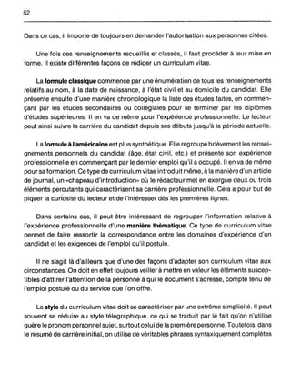 52
Dans ce cas, il importe de toujours en demander l'autorisation aux personnes citées.
Une foisQesr~nselgnementsrecueillis et classés, il faut procéder à leur mise en
forme. Il existe différentes façons de rédiger un curriculum vitae.
La formule classique commence par une énumération de tous les renseignements
relatifs au nom, à la date de naissance, à l'état civil et au domicile du candidat. Elle
présente ensuite d'une manière chronologique la liste des études faites, en commen-
çant par les études secondaires ou collégiales pour se terminer par les diplômes
d'études supérieures. Il en va de même pour l'expérience professionnelle. Le lecteur
peut ainsi suivre la carrière du candidat depuis ses débuts jusqu'à la période actuelle.
La fonnule à l'américaine est plus synthétique. Elle reg roupe brièvement les rensei-
gnements personnels du candidat (âge, état civil, etc.) et présente son expérience
professionnelle en commençant p~r le dernier emploi qu'il a occupé. Il en va de même
pour sa formation. Ce type de curriculum vitae introduit même, à la manière d'un article
de journal, un «chapeau .d'introduction» où le réd~cteur.met en exergue deux ou trois
éléments percutants qui caractérisent sa carrière professionnelle. Cela a pour but de
piquer la cudosité du lecteur et de l'intéresser dès les premières lignes.
Dans certains cas, il peut être intéressant de regrouper l'information relative à
l'expérience professionnelle d'une manière thématique. Ce type de curriculum vitae
permet de faire ressortir la correspondance entre les domaines d'expérience d'un
candidat et les exigences de l'emploi qu'il postule.
Il ne s'agit là d'ailleurs que d'une des façons d'adapter son curriculum vitae aux
circonstances. On doit en effet toujours veiller à mettre en valeur les éléments suscep-
tibles d.'attïrer l'attention de la personne à qui le document s'adresse, compte tenu de
l'emploi postulé ou du service que l'on offre.
Le style du curriculum vitae doit se caractériser par une extrême simplicité. Il peut
souvent se réduire au style télégraphique, ce qui se traduit par le fait qu'on n'utilise
guère le pronom personnel sujet, surtout celui de la première personne. Toutefois, dans
le résumé de carrière initial, on utilise de véritables phrases syntaxiquement complètes
 