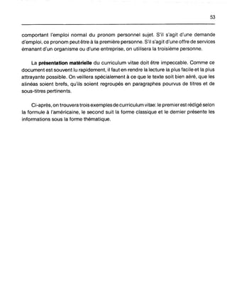 53
comportant l'emploi normal du pronom personnel sujet. S'il s'agit d'une demande
d'emploi, ce pronom peut être à la première personne. S'il s'agit d'une offre de services
émanant d'un organisme ou d'une entreprise, on utilisera la troisième personne.
La présentation matérielle du curriculum vitae doit être impeccable. Comme ce
document est souvent lu rapidement, il faut en rendre la lecture la plus facile et la plus
attrayante possible. On veillera spécialement à ce que le texte soit bien aéré, que les
alinéas soient brefs, qu'ils soient regroupés en paragraphes pourvus de titres et de
sous-titres pertinents.
Ci-après, on trouvera trois exemples de curriculum vitae: le premierest rédigé selon
la formule à l'américaine, le second suit la forme classique et le dernier présente les
informations sous la forme thématique.
 