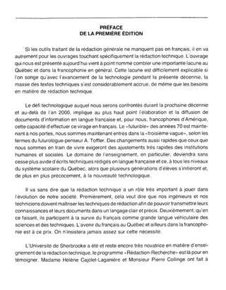 PRÉFACE
DE LA PREMIÈRE ÉDITION
Si les outils traitant de la rédaction générale ne manquent pas en français, il en va
autrement pour les ouvrages touchant spécifiquement la rédaction technique. L'ouvrage
qui nous est présenté aujourd'hui vient à point nommé combler une importante lacune au
Québec et dans la francophonie en général. Cette lacune est difficilement explicable si
l'on songe qu'avec l'avancement de la technologie pendant la présente décennie, la
masse des textes techniques s'est considérablement accrue, de même que les besoins
en matière de rédaction technique.
Le défi technologique auquel nous serons confrontés durant la prochaine décennie
et au-delà de l'an 2000, implique au plus haut point l'élaboration et la diffusion de
documents d'information en langue française et, pour nous, francophones d'Amérique,
cette capacité d'effectuer ce virage en français. Le "futurible» des années 70 est mainte-
nant à nos portes, nous sommes maintenant entrés dans la "troisième vague», selon les
termes du futurologue-penseur A. Toffler. Des changements aussi rapides que ceux que
nous sommes en train de vivre exigeront des ajustements très rapides des institutions
humaines et sociales. Le domaine de l'enseignement, en particulier, deviendra sans
cesse plus avide d'écrits techniques rédigés en langue française et ce, à tous les niveaux
du système scolaire du Québec, alors que plusieurs générations d'élèves s'initieront et,
de plus en plus précocement, à la nouveauté technologique.
Il va sans dire que la rédaction technique a un rôle très important à jouer dans
l'évolution de notre société. Premièrement, cela veut dire que nos ingénieurs et nos
techniciens doivent maîtriser les techniques de rédaction afin de pouvoir transmettre leurs
connaissances et leurs documents dans un langage clair et précis. Deuxièmement, qu'en
ce faisant, ils participent à la survie du français comme grande langue véhiculaire des
sciences et des techniques. L'avenir du français au Québec et ailleurs dans la francopho-
nie est à ce prix. On n'insistera jamais assez sur cette nécessité.
L'Université de Sherbrooke a été et reste encore très novatrice en matière d'ensei-
gnement de la rédaction technique, le programme" Rédaction-Recherche» est là pour en
témoigner. Madame Hélène Cajolet-Laganière et Monsieur Pierre Collinge ont fait à
 