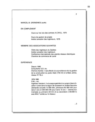 2
MARCEL B. GRONDINES (suite)
EN COMPLÉMENT
Cours sur les lois des contrats A.C.M.Q., 1979
Cours de gestion de projets
Institut canadien des ingénieurs, 1978
MEMBRE DES ASSOCIATIONS SUIVANTES
Ordre des ingénieurs du Québec
Institut canadien des ingénieurs
Conférence internationale des grands réseaux électriques
Chambre de commerce de Laval
EXPÉRIENCE
Depuis 1980
Consultants S.O. inc.
Chef de chantier. Il est affecté à la surveillance et à la gestion
de la construction du poste Alabi (735 kV) à la Baie James,
réseau A.T.B.J.
1978-1980
S.w.L. inc.
Ingénieur résident. Il a la responsabilité d'un projet d'électrifi-
cation rurale dans la région de Quaseem en Arabie Saoudite
(demande actuelle 15000 kVA, prévisions 65 000 kVA pour
dans 5 ans et 200 000 kVA pour dans 10 ans - distribution
triphasée au primaire (33 kV) et au secondaire (120/208 V)
avec MALT solide sur le réseau).
...3
55
 
