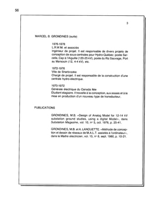 56
3
MARCEL B. GRONDINES (suite)
1976-1978
L.R.W.M. et associés
Ingénieur de projet. Il est responsable de divers projets de
conception de sous-centrales pour Hydro-Québec: poste Sar-
celle, Cap à l'Aiguille (120-25 kV), poste du Riz Sauvage, Port
au Marsouin (12, 4-4 kV), etc.
1972-1976
Ville de Sherbrooke
Chargé de projet. Il est responsable de la construction d'une
centrale hydro-électrique.
1970-1972
Générale électrique du Canada Itée
Étudiant stagiaire. Il travaille à la conception, aux essais et à la
mise en production d'un nouveau type de transducteur.
PUBLICATIONS
GRONDINES, M.B. «Design of Arlalog Model for 12-14 kV
substation ground studies, using a digital Model», dans
Substation Magazine, vol. 10, n° 5, oct. 1976, p. 25-41.
GRONDINES, M.B. etA. LANOUETTE. «Méthode de concep-
tion et dessin de réseaux de MAL.T. assistés à l'ordinateur»,
dans le MaÎtre électricien, vol. 15, n° 8, sept. 1980, p. 10-21.
 