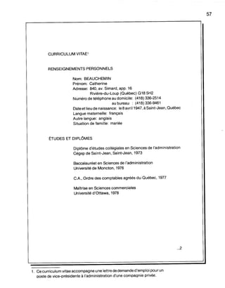 CURRICULUM VITAE1
RENSEIGNEMENTS PERSONNELS
Nom: BEAUCHEMIN
Prénom: Catherine
Adresse: 840, av. Simard, app. 16
Rivière-du-Loup (Québec) G18 5H2
Numéro de téléphone au domicile: (418) 336-2514
au bureau : (418) 336-9461
Date et lieu de naissance: le 8 avril 1947,à Saint-Jean, Québec
Langue maternelle: français
Autre langue: anglais
Situation de famille: mariée
ËTUDES ET DIPLOMES
Diplôme d'études collégiales en Sciences de l'administration
Cégep de Saint-Jean, Saint-Jean, 1973
Baccalauréat en Sciences de l'administration
Université de Moncton, 1976
CA, Ordre des comptables agréés du Québec, 1977
Maîtrise en Sciences commerciales
Université d'Ottawa, 1978
...2
1. Ce curriculum vitae accompagne une lettre de demande d'emploi pour un
ooste de vice-orésidente à l'administration d'une compagnie privée.
57
 