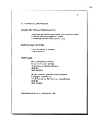 3
CATHERINE BEAUCHEMIN (suite)
MEMBRE DES ASSOCIATIONS SUIVANTES
Association des administrateurs agréés du Nouveau-Brunswick
Ordre des comptables agréés du Québec
Chambre de commerce de Rivière-du-Loup
DISTRACTIONS PRÉFÉRÉES
Cours de peinture et de dessin.
Tennis, golf et ski.
RÉFÉRENCES
Mme Luce Veillette, directrice
Banque nationale du Canada
16, bou!. Laurier, Québec (Québec)
G1G 8Z4
(418) 643-2612
M. Paul Simoneau, président-directeur général
Compagnie Électrolic inc.
114,8e Rue, bureau 101, Rivière-du-Loup (Québec)
G2B4B6
(418) 263-2611
Fait à Rivière-du-Loup, le 15 septembre 1986.
59
 