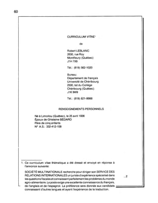 60
CURRICULUM VITAE1
de
Robert LEBLANC
2630, rue Roy
Montfleury (Québec)
J1H 7X9
Tél.: (819) 562-1020
Bureau:
Département de français
Université de Chéribourg
2500, bd du Collège
Chéribourg (Québec)
J1K9W9
Tél.: (819) 821-9988
RENSEIGNEMENTS PERSONNELS
Né à Limoilou (Québec), le 25 avril 1936
Époux de Ghislaine BÉDARD
Père de cinq enfants
N° A.S.: 332-412-158
1. Ce curriculum vitae thématique a été dressé et envoyé en réponse à
l'annonce suivante:
SOCIÉTÉ MULTINATIONALE recherche pour diriger son SERVICE DES
RELATIONS INTERNATIONALES un juriste d'expérience spécialisé dans ...2
les questions fiscales et connaissant parfaitement les problèmes du monde
agro-alimentaire. Le poste exige une excellente connaissance du français,
de l'anglais et de l'espagnol. La préférence sera donnée aux candidats ;;;;;;;;;;;;;;;;;;;;;;;;;;;;;;;;;;;;;;;;;;;;;;;;;;;;;.1
connaissant d'autres langues et ayant l'expérience de la traduction.
 