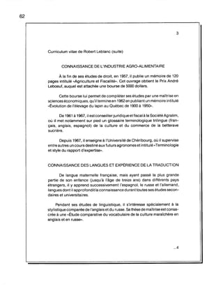 62
3
Curriculum vitae de Robert Leblanc (suite)
CONNAISSANCE DE L'INDUSTRIE AGRO-ALIMENTAIRE
À la fin de ses études de droit, en 1957, il publie un mémoire de 120
pages intitulé "Agriculture et Fiscalité». Cet ouvrage obtient le Prix André
Leboeuf, auquel est attachée une bourse de 5000 dollars.
Cette bourse lui permet de compléter ses études par une maîtrise en
sciences économiques, qu'il termine en 1962 en publiant un mémoire intitulé
"Ëvolution de l'élevage du lapin au Québec de 1900 à 1950».
De 1961 à 1967, il est conseiller juridique et fiscal à la Société Agralim,
où il met notamment sur pied un glossaire terminologique trilingue (fran-
çais, anglais, espagnol) de la culture et du commerce de la betterave
sucrière.
Depuis 1967, il enseigne à l'Université de Chéribourg, où il supervise
entre autres un cours destiné aux futurs agronomes et intitulé "Terminologie
et style du rapport d'expertise».
CONNAISSANCE DES LANGUES ET EXPËRIENCE DE LA TRADUCTION
De langue maternelle française, mais ayant passé la plus grande
partie de son enfance (jusqu'à l'âge de treize ans) dans différents pays
étrangers, il y apprend successivement l'espagnol, le russe et l'allemand,
langues dont il approfondit la connaissance durant toutes ses études secon-
daires et universitaires.
Pendant ses études de linguistique, il s'intéresse spécialement à la
stylistique comparée de l'anglais etdu russe. Sa thèse de maîtrise est consa-
crée à une "Ëtude comparative du vocabulaire de la culture maraîchère en
anglais et en russe».
...4
 