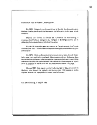 4
Curriculum vitae de Robert Leblanc (suite)
En 1966, il devient membre agréé de la Société des traducteurs du
Québec (traduction à partir de l'espagnol, de l'allemand et du russe vers le
français).
Depuis son entrée au service de l'Université de Chéribourg, il
enseigne la stylistique comparée du français et de l'anglais ainsi que la
rédaction technique et administrative française.
En 1976, il est choisi pour représenter le Canada au sein du "Comité
international pour l'harmonisation des terminologies dans l'industrie agro-
alimentaire».
En 1978, il fait, au Congrès international des juristes, tenu à Stock-
holm, une communication relative à "Quelques problèmes de langue dans
les traités internationaux relatifs aux échanges de produits agricoles". Cette
communication d'une demi-heure a été traduite en trois langues et repro-
duite in extenso, en 1979, dans des revues scientifiques de cinq pays.
Depuis 1981, il est agréé comme traducteur par le Gouvernement du
Québec, pour lequel il a: traduit à ce jour environ 1900 pages de textes
anglais, allemands, espagnols ou russes vers le français.
Fait à Chéribourg, le 28 juin 1986
63
 