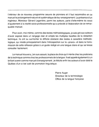 l'intérieur de ce nouveau programme oeuvre de pionniers et il faut reconnaître en ce
manuelle prolongement naturel et systématique de leur enseignement. La présence d'un
ingénieur, Monsieur Gérard Laganière, parmi les auteurs, parle d'elle-même du souci
d'ajustement à la réalité socio-professionnelle qui a présidé à l'élaboration de ce remar-
quable manuel.
Pour avoir, moi-même, commis des textes méthodologiques, je sais gré aux auteurs
d'avoir exposé dans un langage clair et simple les multiples facettes de la rédaction
technique. Ils ont su surmonter le difficile obstacle des textes à caractère méthodo-
logique, qui réside principalement dans l'introspection sur la «praxis» et dans la trans-
mission de cette réflexion grâce à un guide rédigé en une langue claire et qui se laisse
consulter facilement.
Le manuel trouvera, j'en suis assuré, la place de choix qu'il mérite chez les praticiens
de la technique comme chez les professionnels de la langue. Il est appelé également à un
brillant avenir comme manuel d'enseignement. Je félicite enfin les auteurs d'avoir doté le
Québec d'un si bel outil de promotion linguistique.
Pierre Auger
Directeur de la terminologie
Office de la langue française
 