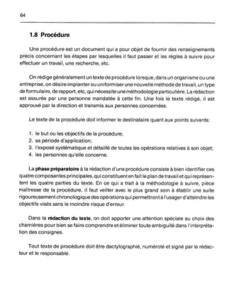 64
1.8 Procédure
Une procédure est un document qui a pour objet de fournir des renseignements
précis concernant les étapes par lesquelles il faut passer et les règles à suivre pour
effectuer un travail, une recherche, etc.
On rédige généralement un texte de procédure lorsque, dans un organisme ou une
entreprise, on désire implanter ou uniformiser une nouvelle méthode de travail, un type
de formulaire, de rapport, etc. qui nécessite une méthodologie particulière. La rédaction
est assurée par une personne mandatée à cette fin. Une fois le texte rédigé, il est
approuvé par la direction et transmis aux personnes concernées.
Le texte de la procédure doit informer le destinataire quant aux points suivants:
1. le but ou les objectifs de la procédure;
2. sa période d'application;
3. l'exposé systématique et détaillé de toutes les opérations relatives à son objet;
4. les personnes qu'elle concerne.
La phase préparatoire à la rédaction d'une procédure consiste à bien identifier ces
quatre composantes principales, qui constituent en fait le plan de travail et qui représen-
tent les quatre parties du texte. En ce qui a trait à la méthodologie à suivre, pièce
maîtresse de la procédure, il faut veiller avec le plus grand soin à établir une suite
rigoureusement chronologique des opérations qui permettront à l'usagerd'atteindre les
objectifs visés sans le moindre risque d'erreur.
Dans la rédaction du texte, on doit apporter une attention spéciale au choix des
charnières pour bien se faire comprendre et éliminer toute ambiguïté dans l'interpréta-
tion des consignes.
Tout texte de procédure doit être dactylographié, numéroté et signé par le rédac-
teur et le responsable.
 