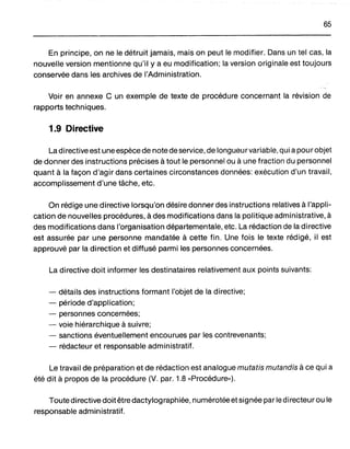 65
En principe, on ne le détruit jamais, mais on peut le modifier. Dans un tel cas, la
nouvelle version mentionne qu'il y a eu modification; la version originale est toujours
conservée dans les archives de l'Administration.
Voir en annexe C un exemple de texte de procédure concernant la révision de
rapports techniques.
1.9 Directive
La directive est une espèce de note de service, de longueurvariable, qui apour objet
de donner des instructions précises à tout le personnel ou à une fraction du personnel
quant à la façon d'agir dans certaines circonstances données: exécution d'un travail,
accomplissement d'une tâche, etc.
On rédige une directive lorsqu'on désire donner des instructions relatives à l'appli-
cation de nouvelles procédures, à des modifications dans la politique administrative, à
des modifications dans l'organisation départementale, etc. La rédaction de la directive
est assurée par une personne mandatée à cette fin. Une fois le texte rédigé, il est
approuvé par la direction et diffusé parmi les personnes concernées.
La directive doit informer les destinataires relativement aux points suivants:
- détails des instructions formant l'objet de la directive;
- période d'application;
- personnes concernées;
- voie hiérarchique à suivre;
- sanctions éventuellement encourues par les contrevenants;
- rédacteur et responsable administratif.
Le travail de préparation et de rédaction est analogue mutatis mutandis à ce qui a
été dit à propos de la procédure (V. par. 1.8 "Procédure,,).
Toute directive doit être dactylographiée, numérotée et signée par le directeur ou le
responsable administratif.
 