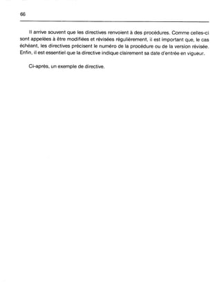 66
Il arrive souvent que les directives renvoient à des procédures. Comme celles-ci
sont appelées à être modifiées et révisées régulièrement, il est important que, le cas
échéant, les directives précisent le numéro de la procédure ou de la version révisée.
Enfin, il est essentiel que la directive indique clairement sa date d'entrée en vigueur.
Ci-après, un exemple de directive.
 