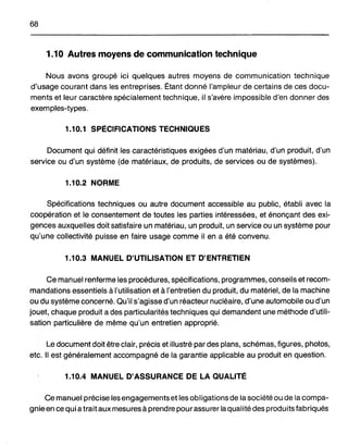 68
1.10 Autres moyens de communication technique
Nous avons groupé ici quelques autres moyens de communication technique
d'usage courant dans les entreprises. Étant donné l'ampleur de certains de ces docu-
ments et leur caractère spécialement technique, il s'avère impossible d'en donner des
exemples-types.
1.10.1 SPÉCIFICATIONS TECHNIQUES
Document qui définit les caractéristiques exigées d'un matériau, d'un produit, d'un
service ou d'un système (de matériaux, de produits, de services ou de systèmes).
1.10.2 NORME
Spécifications techniques ou autre document accessible au public, établi avec la
coopération et le consentement de toutes les parties intéressées, et énonçant des exi-
gences auxquelles doit satisfaire un matériau, un produit, un service ou un système pour
qu'une collectivité puisse en faire usage comme il en a été convenu.
1.10.3 MANUEL D'UTILISATION ET D'ENTRETIEN
Ce manuel renferme les procédures, spécifications, programmes, conseils et recom-
mandations essentiels à l'utilisation et à l'entretien du produit, du matériel, de la machine
ou du système concerné. Qu'il s'agisse d'un réacteur nucléaire, d'une automobile ou d'un
jouet, chaque produit a des particularités techniques qui demandent une méthode d'utili-
sation particulière de même qu'un entretien approprié.
Le document doit être clair, précis et illustré par des plans, schémas, figures, photos,
etc. Il est généralement accompagné de la garantie applicable au produit en question.
1.10.4 MANUEL D'ASSURANCE DE LA QUALITÉ
Ce manuel précise les engagements et les obiigations de la société ou de la compa-
gnie en ce qui a trait aux mesures à prendre pour assurer la qualité des produits fabriqués
 