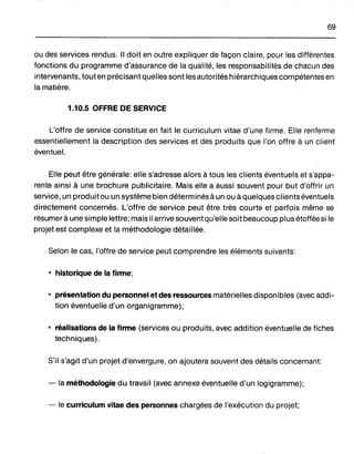 69
ou des services rendus. Il doit en outre expliquer de façon claire, pour les différentes
fonctions du programme d'assurance de la qualité, les responsabilités de chacun des
intervenants, tout en précisant quelles sont les autorités hiérarchiques compétentes en
la matière.
1.10.5 OFFRE DE SERVICE
L'offre de service constitue en fait le curriculum vitae d'une firme. Elle renferme
essentiellement la description des services et des produits que l'on offre à un client
éventuel.
Elle peut être générale: elle s'adresse alors à tous les clients éventuels et s'appa-
rente ainsi à une brochure publicitaire. Mais elle a aussi souvent pour but d'offrir un
service, un produit ou un système bien déterminés à un ou à quelques clients éventuels
directement concernés. L'offre de service peut être très courte et parfois même se
résumer à une simple lettre; mais il arrive souvent qu'elle soit beaucoup plus étoffée si le
projet est complexe et la méthodologie détaillée.
Selon le cas, l'offre de service peut comprendre les éléments suivants:
• historique de la firme;
• présentation du personnel et des ressources matérielles disponibles (avec addi-
tion éventuelle d'un organigramme);
• réalisations de la firme (services ou produits, avec addition éventuelle de fiches
techniques).
S'il s'agit d'un projet d'envergure, on ajoutera souvent des détails concernant:
- la méthodologie du travail (avec annexe éventuelle d'un logigramme);
- le curriculum vitae des personnes chargées de l'exécution du projet;
 