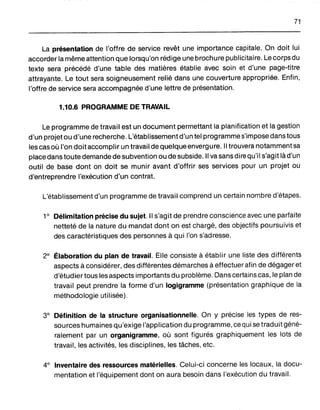 71
La présentation de l'offre de service revêt une importance capitale. On doit lui
accorder la même attention que lorsqu'on rédige une brochure publicitaire. Le corps du
texte sera précédé d'une table des matières établie avec soin et d'une page-titre
attrayante. Le tout sera soigneusement relié dans une couverture appropriée. Enfin,
l'offre de service sera accompagnée d'une lettre de présentation.
1.10.6 PROGRAMME DE TRAVAIL
Le programme de travail est un document permettant la planification et la gestion
d'un projet ou d'une recherche. L'établissement d'un tel programme s'impose dans tous
les cas où l'on doit accomplir un travail de quelque envergure. Il trouvera notamment sa
place dans toute demande de subvention ou de subside. Il va sans dire qu'il s'agit là d'un
outil de base dont on doit se munir avant d'offrir ses services pour un projet ou
d'entreprendre l'exécution d'un contrat.
L'établissement d'un programme de travail comprend un certain nombre d'étapes.
1° Délimitation précise du sujet. Il s'agit de prendre conscience avec une parfaite
netteté de la nature du mandat dont on est chargé, des objectifs poursuivis et
des caractéristiques des personnes à qui l'on s'adresse.
2° Élaboration du plan de travail. Elle consiste à établir une liste des différents
aspects à considérer, des différentes démarches à effectuer afin de dégager et
d'étudier tous les aspects importants du problème. Dans certains cas, le plan de
travail peut prendre la forme d'un logigramme (présentation graphique de la
méthodologie utilisée).
3° Définition de la structure organisationnelle. On y précise les types de res-
sources humaines qu'exige l'application du programme, ce qui se traduit géné-
ralement par un organigramme, où sont figurés graphiquement les lots de
travail, les activités, les disciplines, les tâches. etc.
4° Inventaire des ressources matérielles. Celui-ci concerne les locaux, la docu-
mentation et l'équipement dont on aura besoin dans l'exécution du travail.
 