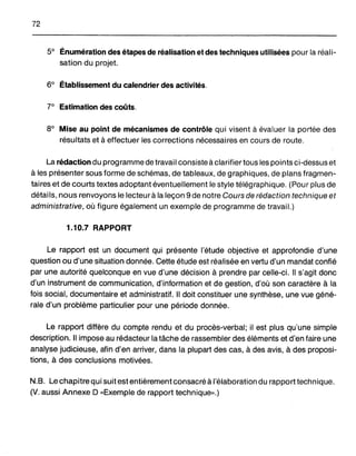 72
50 Énumération des étapes de réalisation et des techniques utilisées pour la réali-
sation du projet.
60 Établissement du calendrier des activités.
70
Estimation des coûts.
80
Mise au point de mécanismes de contrôle qui visent à évaluer la portée des
résultats et à effectuer les corrections nécessaires en cours de route.
La rédaction du programme de travai1consiste à clarifier tous les points ci-dessus et
à les présenter sous forme de schémas, de tableaux, de graphiques, de plans fragmen-
taires et de courts textes adoptant éventuellement le style télégraphique. (Pour plus de
détails, nous renvoyons le lecteur à la leçon 9 de notre Cours de rédaction technique et
administrative, où figure également un exemple de programme de travail.)
1.10.7 RAPPORT
Le rapport est un document qui présente l'étude objective et approfondie d'une
question ou d'une situation donnée. Cette étude est réalisée en vertu d'un mandat confié
par une autorité quelconque en vue d'une décision à prendre par celle-ci. " s'agit donc
d'un instrument de communication, d'information et de gestion, d'où son caractère à la
fois social, documentaire et administratif. " doit constituer une synthèse, une vue géné-
rale d'un problème particulier pour une période donnée.
Le rapport diffère du compte rendu et du procès-verbal; il est plus qu'une simple
description. " impose au rédacteur la tâche de rassembler des éléments et d'en faire une
analyse judicieuse, afin d'en arriver, dans la plupart des cas, à des avis, à des proposi-
tions, à des conclusions motivées.
N.B. Le chapitre qui suit est entièrement consacré à l'élaboration du rapport technique.
(V. aussi Annexe D «Exemple de rapport technique».)
 