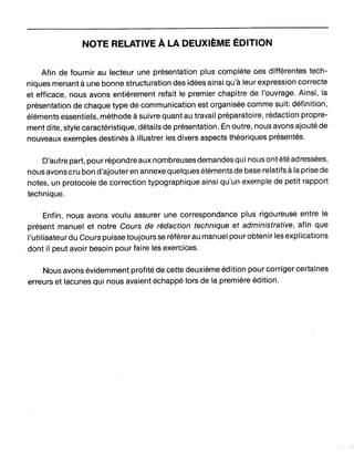 NOTE RELATIVE À.LA DEUXIÈME ÉDITION
Afin de fournir au lecteur une présentation plus complète ries différentes tech-
niques menant à une bonne structuration des idées ainsi qu'à leur expression correcte
et efficace, nous avons entièrement refait le premier chapitre de l'ouvrage. Ainsi, la
présentation de chaque type de communication est organisée comme suit: définition,
éléments essentiels, méthode à suivre quant au travail préparatoire, rédaction propre-
ment dite, style caractéristique, détails de présentation. En outre, nous avons ajouté de
nouveaux exemples destinés à illustrer les divers aspects théoriques présentés.
D'autre part, pour répondre aux nombreuses demandes qui nous ont été adressées,
nous avons cru bon d'ajouter en annexe quelques éléments de base relatifs à la prise de
notes, un protocole de correction typographique ainsi qu'un exemple de petit rapport
technique.
Enfin, nous avons voulu assurer une correspondance plus rigoureuse entre le
présent manuel et notre Cours de rédaction technique et administrative, ·afin que
l'utilisateurdu Cours puisse toujours se référer au manuel pourobtenir les explications
dont il peut avoir besoin pour faire les exercices.
Nous avons évidemment profité de cette deuxième édition pour corriger certaines
erreurs et lacunes qui nous avaient échappé lors de la première édition.
 