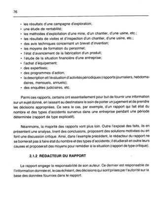 76
• les résultats d'une campagne d'exploration;
• une étude de rentabilité;
• les méthodes d'exploitation d'une mine, d'un chantier, d'une usine, etc.;
• les résultats de visites et d'inspection d'un chantier, d'une usine, etc.;
• des avis techniques concernant un brevet d'invention;
• les moyens de formation du personnel;
• l'état d'avancement de la fabrication d'un produit;
• l'étude de la situation financière d'une entreprise;
• l'achat d'équipement;
• des expertises;
• des programmes d'action;
• la description et l'évaluation d'activités périodiques (rapports journaliers, hebdoma-
daires, mensuels, annuels);
• des enquêtes judiciaires, etc.
Parmi ces rapports, certains ont essentiellement pour but de fournir une information
sur un sujet donné, en laissant au destinataire le soin de porter un jugement et de prendre
les décisions appropriées. Ce sera le cas, par exemple, d'un rapport qui fait état du
nombre et des types d'accidents survenus dans une entreprise pendant une période
déterminée (rapport de type explicatif).
Néanmoins, la majorité des rapports vont plus loin. Outre l'exposé des faits, ils en
présentent une analyse, tirent des conclusions, proposent des solutions motivées ou en
font une discussion critique. Ainsi, dans l'exemple précédent, le rédacteur du rapport ne
se bornerait pas à faire état du nombre et des types d'accidents; il étudierait en outre leurs
causes et proposerait des moyens pour remédier à la situation (rapport de type critique).
2.1.2 RÉDACTEUR DU RAPPORT
Le rapport engage la responsabilité de son auteur. Ce dernier est responsable de
l'information donnée et, le cas échéant, des décisions qui sont prises par l'autorité sur la
base des données fournies dans le rapport.
 