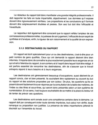 77
Le rédacteur du rapport doit donc manifester une grande intégrité professionnelle. Il
doit rapporter les faits en toute impartialité, objectivement. Les données qu'il expose
doivent être rigoureusement vérifiées. Les propositions et les conclusions qu'il formule
doivent être soigneusement étudiées et pesées. Son seul but doit être l'efficacité et
l'exactitude.
Le rapporteur doit également être conscient que le rapport reflète l'ampleur de ses
connaissances professionnelles, la justesse de son jugement, l'efficacité de son esprit de
synthèse et d'analyse, enfin, la rigueur de son raisonnement et la qualité de son expres-
sion.
2.1.3 DESTINATAIRES DU RAPPORT
Un rapport est écrit spécialement pour un ou des destinataires, c'est-à-dire pour un
petit nombre de gens qualifiés. Ceux qui ont demandé le rapport désirent être bien
informés. Il importe donc de connaître le plus exactement possible leurs exigences en ce
qui a trait à l'étendue du rapport, à son contenu et à l'esprit dans lequel il doit être rédigé. Il
est parfois essentiel de rencontrer les destinataires, afin de s'assurer que le travail
entrepris répond à leurs besoins et à leurs exigences.
Les destinataires ont généralement beaucoup d'occupations; aussi désirent-ils un
rapport concis, clair et bien présenté. Ils souhaitent être rapidement au courant du but
du rapport et des solutions proposées par son auteur. De plus, les questions qu'ils se
posent doivent facilement trouver réponse par la consultation de la table des matières, de
l'index ou des titres et sous-titres, qui seront donc présentés selon un bon système de
numérotation. En ce sens, il est toujours souhaitable de se mettre à la place du lecteur et
de tenter de prévoir ses questions.
Les destinataires sont censés avoir une compétence certaine dans le domaine. Le
rapport doit par conséquent éviter toute donnée imprécise, tout calcul non vérifié, toute
remarque ou proposition non justifiée. La présence de telles imperfections jetterait le
discrédit sur l'ensemble du travail.
 