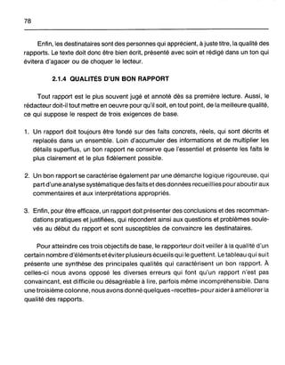 78
Enfin, les destinataires sont des personnes qui apprécient, à juste titre, la qualité des
rapports. Le texte doit donc être bien écrit, présenté avec soin et rédigé dans un ton qui
évitera d'agacer ou de choquer le lecteur.
2.1.4 QUALITÉS D'UN BON RAPPORT
Tout rapport est le plus souvent jugé et annoté dès sa première lecture. Aussi, le
rédacteur doit-il tout mettre en oeuvre pour qu'il soit, en tout point, de la meilleure qualité,
ce qui suppose le respect de trois exigences de base.
1. Un rapport doit toujours être fondé sur des faits concrets, réels, qui sont décrits et
replacés dans un ensemble. Loin d'accumuler des informations et de multiplier les
détails superflus, un bon rapport ne conserve que l'essentiel et présente les faits le
plus clairement et le plus fidèlement possible.
2. Un bon rapport se caractérise également par une démarche logique rigoureuse, qui
part d'une analyse systématique des faits et des données recueillies pour aboutir aux
commentaires et aux interprétations appropriés.
3. Enfin, pour être efficace, un rapport doit présenter des conclusions et des recomman-
dations pratiques et justifiées, qui répondent ainsi aux questions et problèmes soule-
vés au début du rapport et sont susceptibles de convaincre les destinataires.
Pour atteindre ces trois objectifs de base, le rapporteur doit veiller à la qualité d'un
certain nombre d'éléments etéviter plusieurs écueils qui le guettent. Le tableau qui suit
présente une synthèse des principales qualités qui caractérisent un bon rapport. À
celles-ci nous avons opposé les diverses erreurs qui font qu'un rapport n'est pas
convaincant, est difficile ou désagréable à lire, parfois même incompréhensible. Dans
une troisième colonne, nous avons donné quelques «recettes" pour aider à améliorer la
qualité des rapports.
 