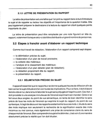 83
2.1.5 LETTRE DE PRÉSENTATION DU RAPPORT
La lettre de présentation est une lettre que l'on joint au rapport dans le but d'introduire
le sujet et de rappeler au lecteur les objectifs et l'importance de la question traitée. Elle
peut également préparer le destinataire à la lecture du rapport en citant quelques points
importants du plan.
La lettre de présentation peut être remplacée par une note figurant en tête du
rapport, notamment lorsque celui-ci doitêtre distribué àun grand nombre de personnes.
2.2 Étapes à franchir avant d'élaborer un rapport technique
Comme tout travail de rédaction, l'élaboration d'un rapport comprend sept étapes:
- la délimitation précise du sujet;
- l'élaboration d'un plan de travail provisoire;
- la collecte des matériaux;
-l'analyse et le classement des matériaux;
-l'élaboration d'un plan détaillé (plan de rédaction);
- la rédaction proprement dite du rapport;
- la présentation du rapport.
2.2.1 DÉLIMITATION PRÉCISE DU SUJET
Il apparaît essentiel que le rapporteur se donne quelques heures de réflexion afin de
bien cerner le sujetd'étude etd'en voir toutes les implications. Pour ce faire, il doit d'abord
faire le vide en lui, dans le butd'aborder lesujet sans préjugés et l'esprit ouvert. Ceci fait, il
doitprocéder à une analyse minutieuse de l'énoncé exprimant son mandat. Celle-ci se
fait sous deux angles: du point de vue sémantique, on tente de bien identifier le sens
précis de tous les mots de l'énoncé qui exprime le sujet du rapport; du point de vue
syntaxique, il s'agit de découvrir les rapports existantentre tous ces mots. L'étude du sens
des mots implique non seulement la recherche de la signification exacte des mots
inconnus ou mal connus, mais également une prise de conscience claire du sens de
chaque mot de l'énoncé. Bien comprendre le sujetet ledélimiter, c'estvoird'une manière
absolument précise la réalité que l'on doit étudier.
 