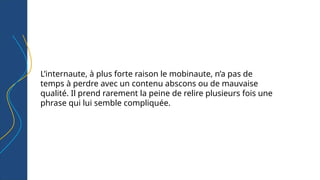 L’internaute, à plus forte raison le mobinaute, n’a pas de
temps à perdre avec un contenu abscons ou de mauvaise
qualité. Il prend rarement la peine de relire plusieurs fois une
phrase qui lui semble compliquée.
 