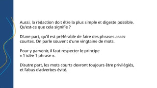 Aussi, la rédaction doit être la plus simple et digeste possible.
Qu’est-ce que cela signifie ?
D’une part, qu’il est préférable de faire des phrases assez
courtes. On parle souvent d’une vingtaine de mots.
Pour y parvenir, il faut respecter le principe
« 1 idée 1 phrase ».
D’autre part, les mots courts devront toujours être privilégiés,
et l’abus d’adverbes évité.
 