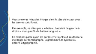 Vous ancrerez mieux les images dans la tête du lecteur avec
les termes spécifiques.
Par exemple, ne dites pas « le bateau basculait de gauche à
droite », mais plutôt « le bateau tanguait ».
Ce n’est pas parce qu’on est sur Internet qu’il faut s’autoriser à
être léger sur l’orthographe, la grammaire, la syntaxe ou
encore la typographie.
 