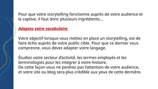 Pour que votre storytelling fonctionne auprès de votre audience et
la captive, il faut donc plusieurs ingrédients...
Adaptez votre vocabulaire
Votre objectif lorsque vous mettez en place un storytelling, est de
faire écho auprès de votre public cible. Pour que ce dernier vous
comprenne, vous devez adapter votre langage.
Étudiez votre secteur d’activité, les termes employés et les
terminologies pour les intégrer à votre histoire.
De cette façon vous ne perdrez pas l’attention de votre audience,
et votre site ou blog sera plus crédible aux yeux de cette dernière.
 