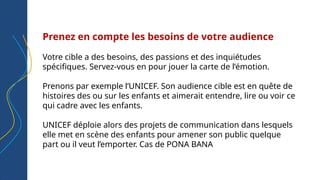 Prenez en compte les besoins de votre audience
Votre cible a des besoins, des passions et des inquiétudes
spécifiques. Servez-vous en pour jouer la carte de l’émotion.
Prenons par exemple l’UNICEF. Son audience cible est en quête de
histoires des ou sur les enfants et aimerait entendre, lire ou voir ce
qui cadre avec les enfants.
UNICEF déploie alors des projets de communication dans lesquels
elle met en scène des enfants pour amener son public quelque
part ou il veut l’emporter. Cas de PONA BANA
 