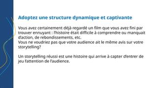Adoptez une structure dynamique et captivante
Vous avez certainement déjà regardé un film que vous avez fini par
trouver ennuyant : l’histoire était difficile à comprendre ou manquait
d’action, de rebondissements, etc.
Vous ne voudriez pas que votre audience ait le même avis sur votre
storytelling?
Un storytelling réussi est une histoire qui arrive à capter d’entrer de
jeu l’attention de l’audience.
 
