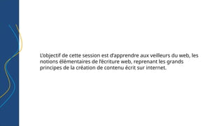 L’objectif de cette session est d’apprendre aux veilleurs du web, les
notions élémentaires de l’écriture web, reprenant les grands
principes de la création de contenu écrit sur internet.
 