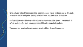 Une astuce très efficace consiste à commencer votre histoire par la fin, puis
à revenir en arrière pour expliquer comment vous en êtes arrivés là.
Le flashback est d’ailleurs utilisé dans la vie de tous les jours : « Hier soir il
m’est arrivé ... ! » puis vous reprenez l’histoire depuis le début.
Vous pouvez aussi créer du suspense et utiliser des métaphores.
 
