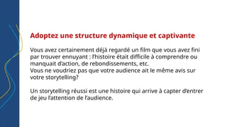 Adoptez une structure dynamique et captivante
Vous avez certainement déjà regardé un film que vous avez fini
par trouver ennuyant : l’histoire était difficile à comprendre ou
manquait d’action, de rebondissements, etc.
Vous ne voudriez pas que votre audience ait le même avis sur
votre storytelling?
Un storytelling réussi est une histoire qui arrive à capter d’entrer
de jeu l’attention de l’audience.
 